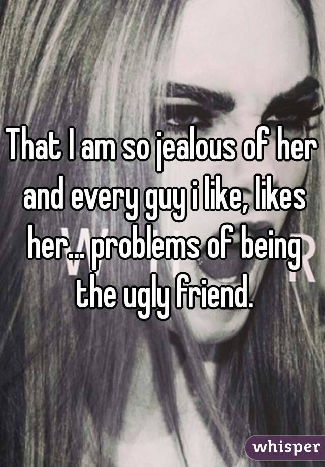 That I am so jealous of her and every guy i like, likes her... problems of being the ugly friend.
