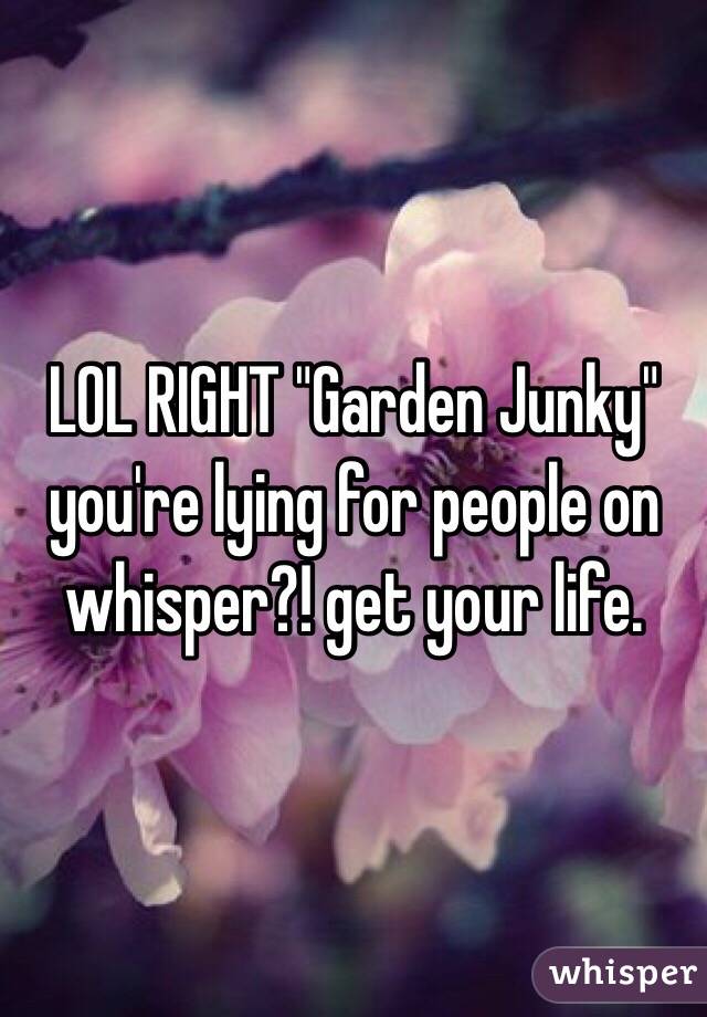 LOL RIGHT "Garden Junky" you're lying for people on whisper?! get your life.