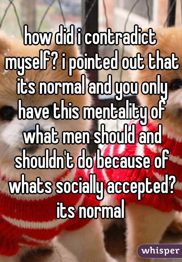 how did i contradict myself? i pointed out that its normal and you only have this mentality of what men should and shouldn't do because of whats socially accepted? its normal 