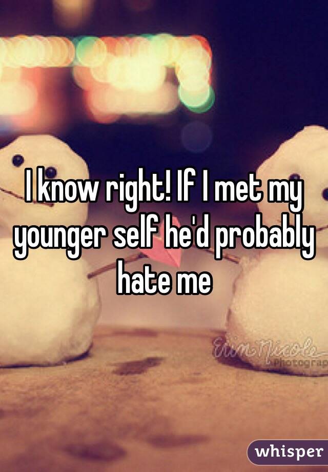 I know right! If I met my younger self he'd probably hate me