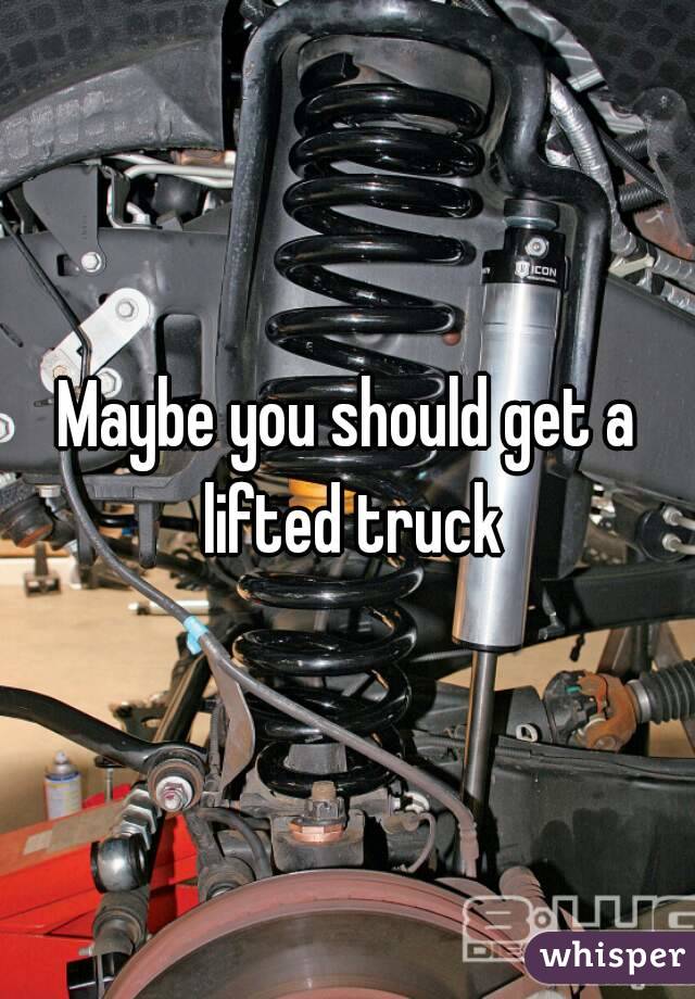 Maybe you should get a lifted truck
