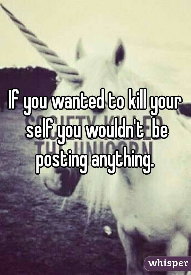 If you wanted to kill your self you wouldn't  be posting anything. 