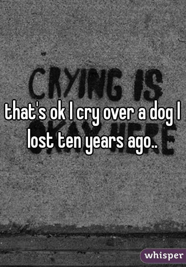 that's ok I cry over a dog I lost ten years ago.. 