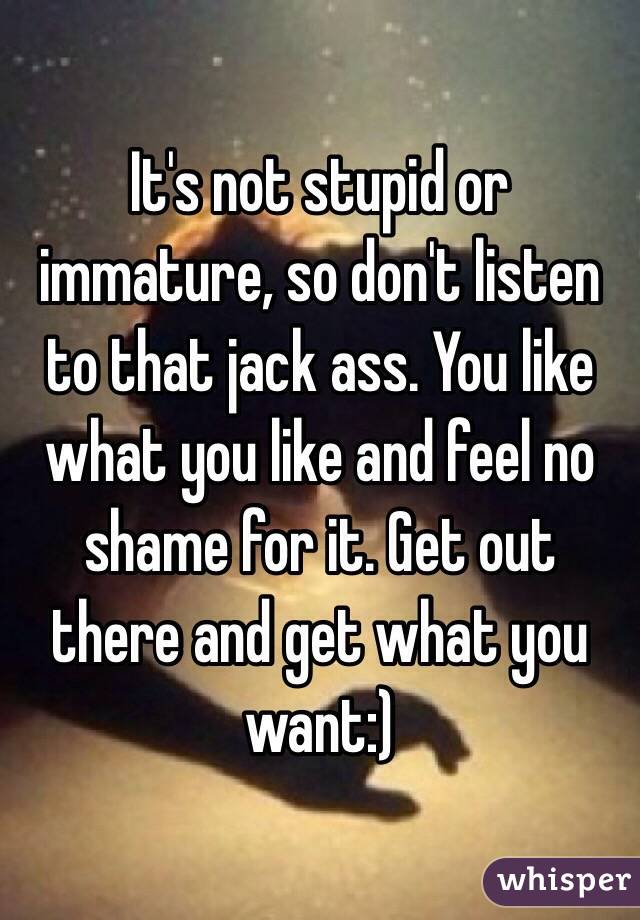 It's not stupid or immature, so don't listen to that jack ass. You like what you like and feel no shame for it. Get out there and get what you want:)