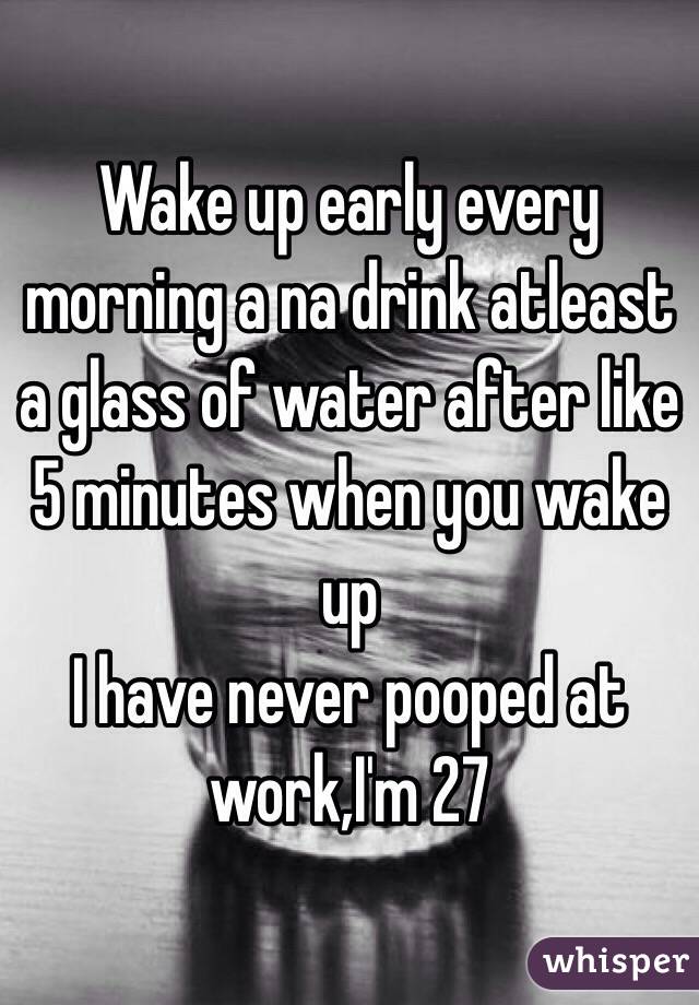 Wake up early every morning a na drink atleast a glass of water after like 5 minutes when you wake up
I have never pooped at work,I'm 27