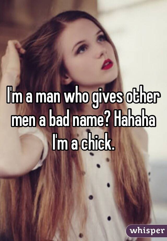 I'm a man who gives other men a bad name? Hahaha I'm a chick.