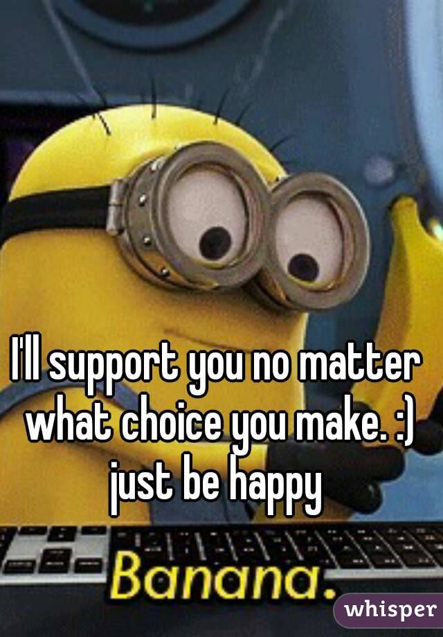 I'll support you no matter what choice you make. :) just be happy 
