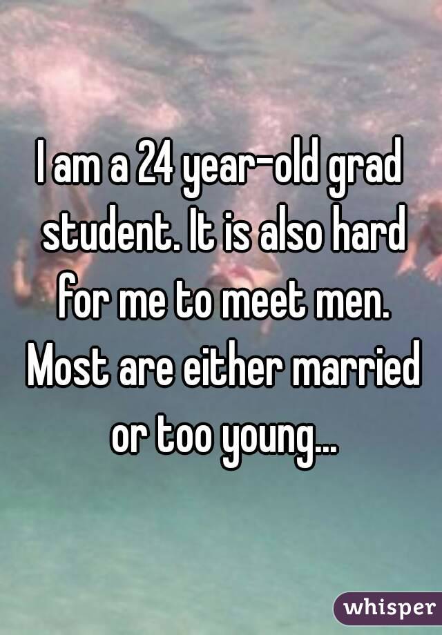 I am a 24 year-old grad student. It is also hard for me to meet men. Most are either married or too young...