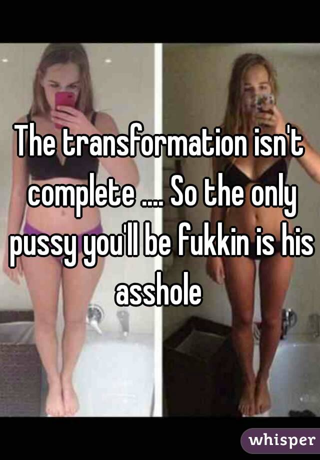 The transformation isn't complete .... So the only pussy you'll be fukkin is his asshole 