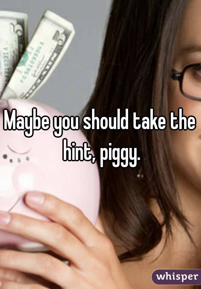 Maybe you should take the hint, piggy.