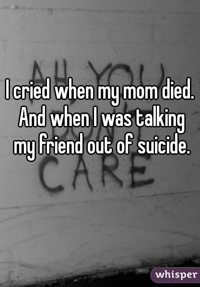 I cried when my mom died. And when I was talking my friend out of suicide.