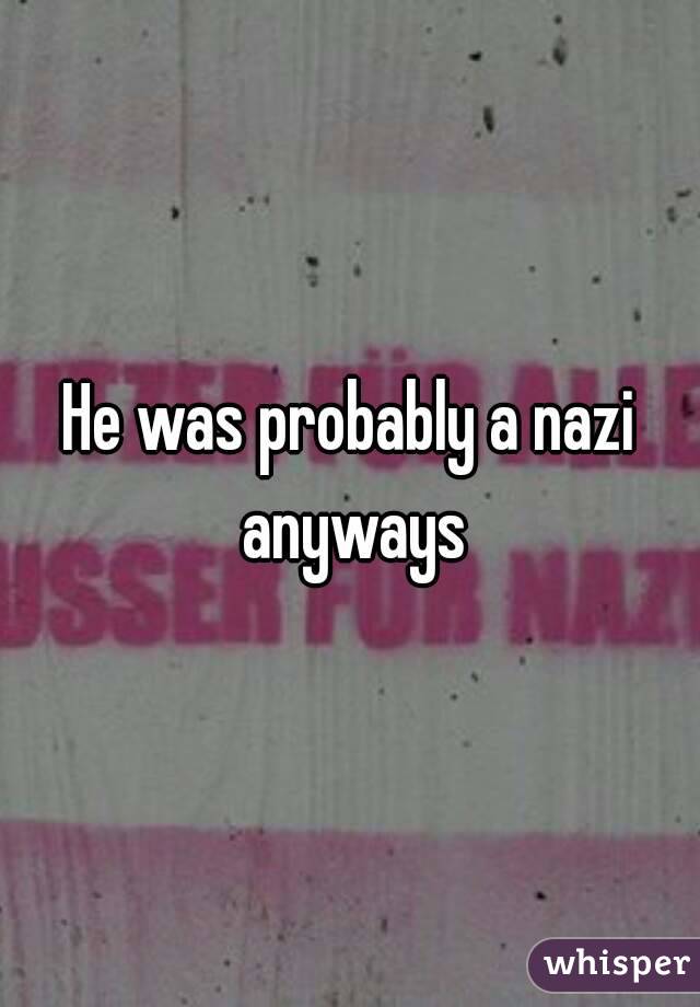 He was probably a nazi anyways