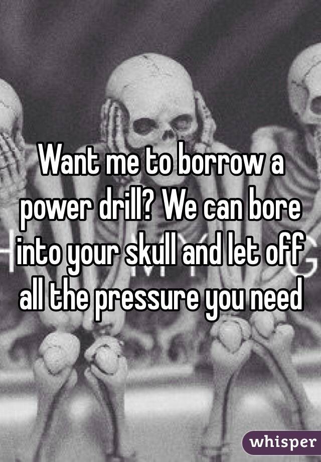 Want me to borrow a power drill? We can bore into your skull and let off all the pressure you need 