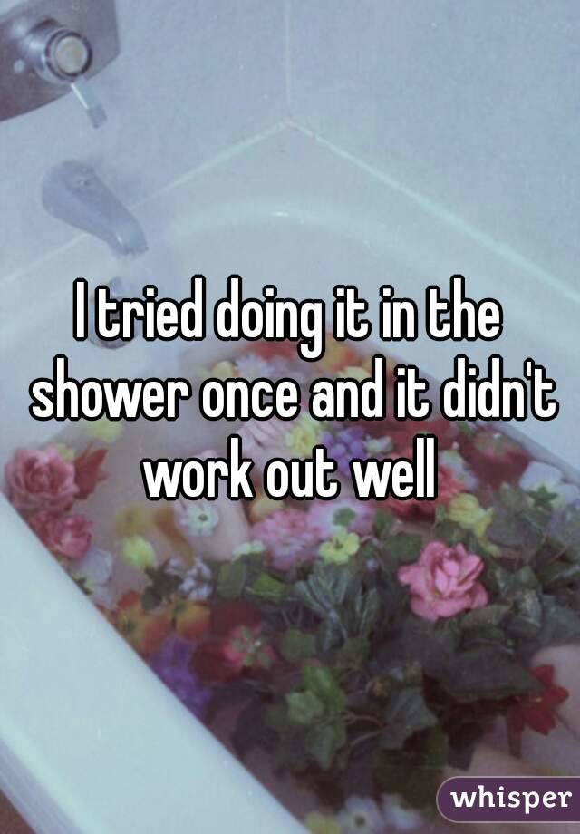 I tried doing it in the shower once and it didn't work out well 