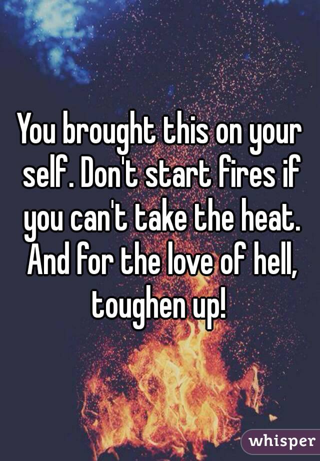 You brought this on your self. Don't start fires if you can't take the heat. And for the love of hell, toughen up! 