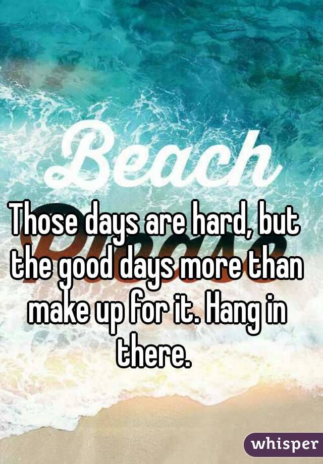 Those days are hard, but the good days more than make up for it. Hang in there. 