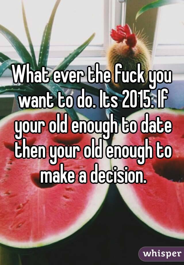 What ever the fuck you want to do. Its 2015. If your old enough to date then your old enough to make a decision.