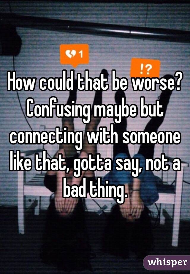 How could that be worse? Confusing maybe but connecting with someone like that, gotta say, not a bad thing. 