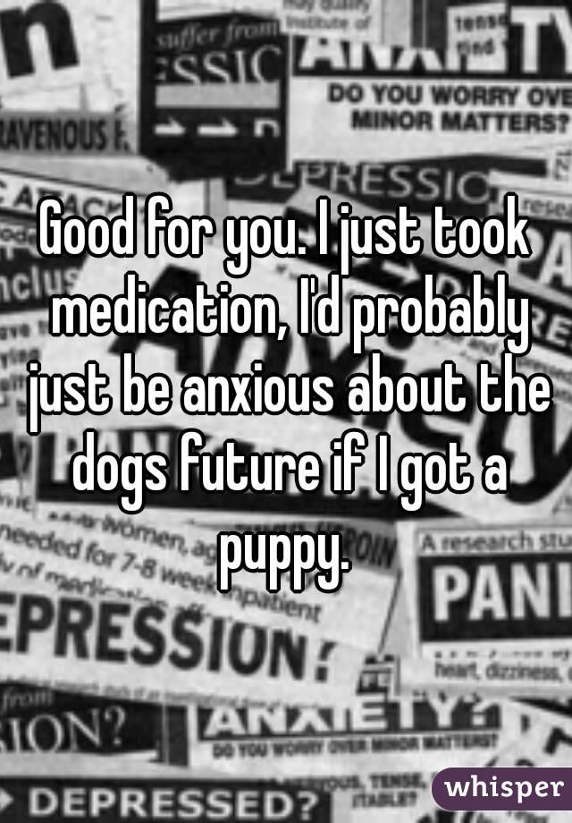 Good for you. I just took medication, I'd probably just be anxious about the dogs future if I got a puppy. 