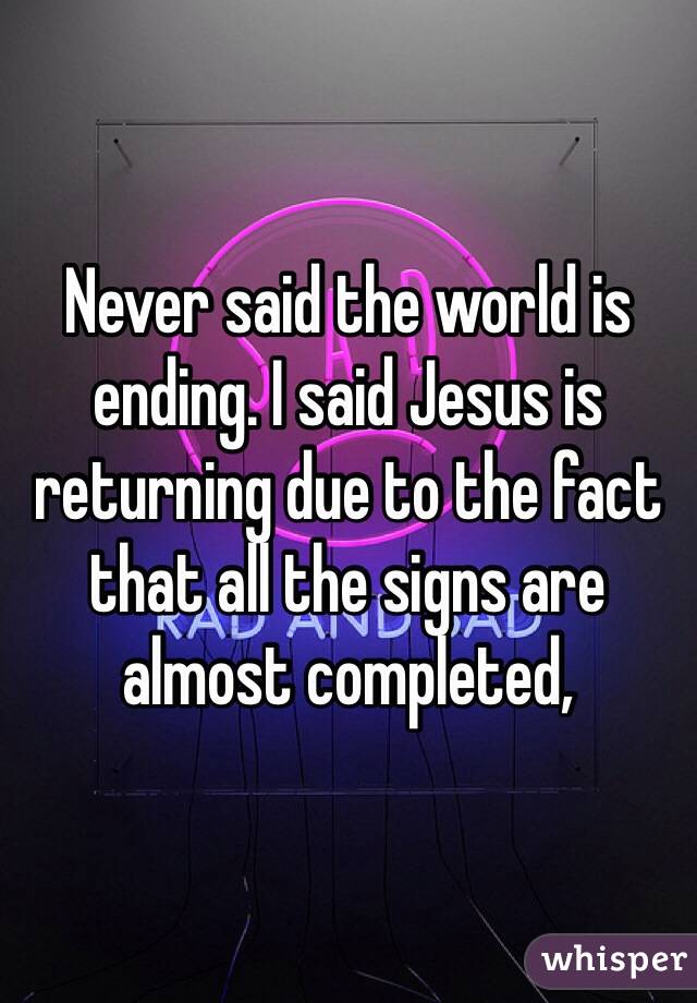 Never said the world is ending. I said Jesus is returning due to the fact that all the signs are almost completed,