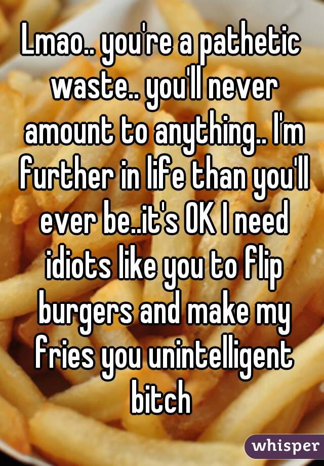 Lmao.. you're a pathetic waste.. you'll never amount to anything.. I'm further in life than you'll ever be..it's OK I need idiots like you to flip burgers and make my fries you unintelligent bitch 