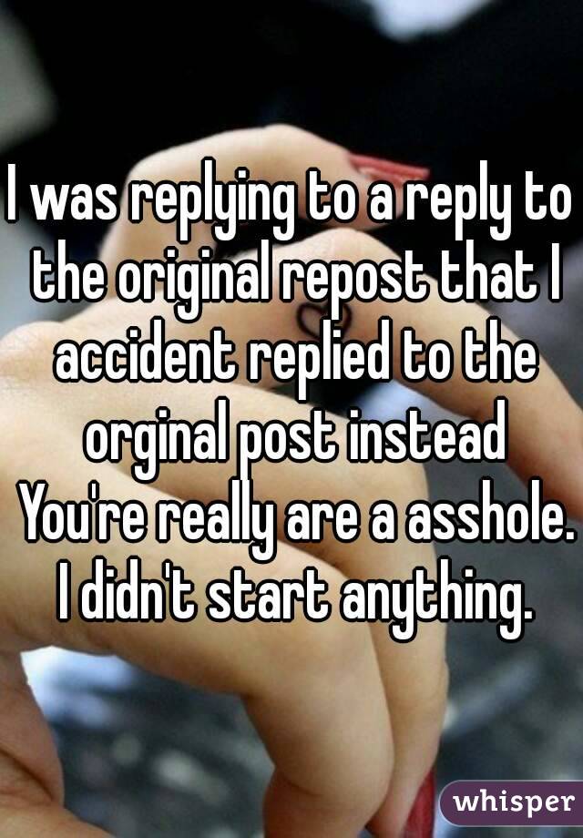 I was replying to a reply to the original repost that I accident replied to the orginal post instead You're really are a asshole.  I didn't start anything. 