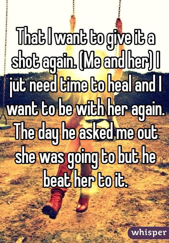 That I want to give it a shot again. (Me and her) I jut need time to heal and I want to be with her again. The day he asked me out she was going to but he beat her to it.