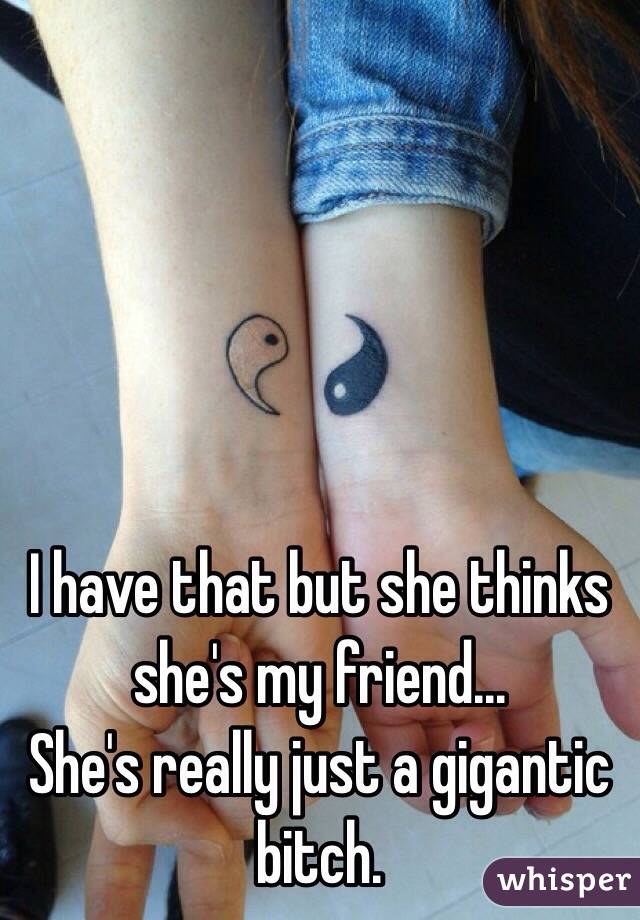 I have that but she thinks she's my friend...
She's really just a gigantic bitch.