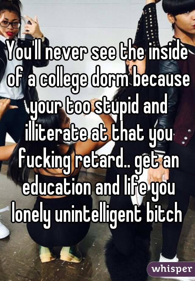 You'll never see the inside of a college dorm because your too stupid and illiterate at that you fucking retard.. get an education and life you lonely unintelligent bitch 