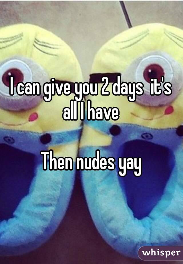 I can give you 2 days  it's all I have 

Then nudes yay