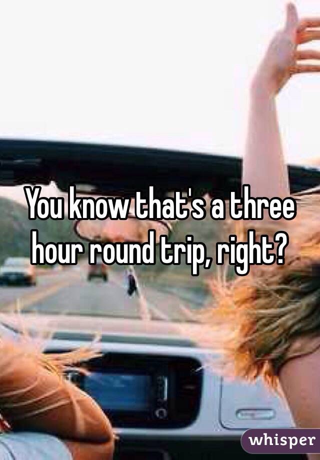 You know that's a three hour round trip, right? 