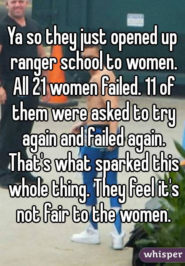 Ya so they just opened up ranger school to women. All 21 women failed. 11 of them were asked to try again and failed again. That's what sparked this whole thing. They feel it's not fair to the women.