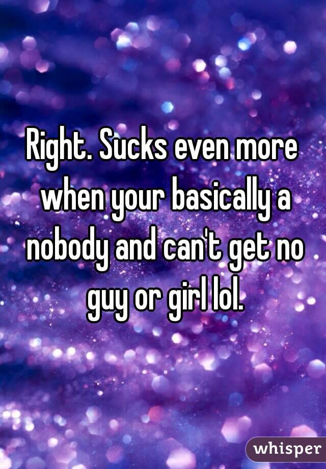 Right. Sucks even more when your basically a nobody and can't get no guy or girl lol.