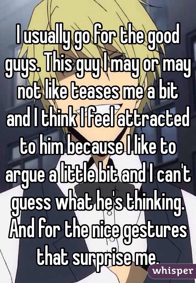 I usually go for the good guys. This guy I may or may not like teases me a bit and I think I feel attracted to him because I like to argue a little bit and I can't guess what he's thinking. And for the nice gestures that surprise me.