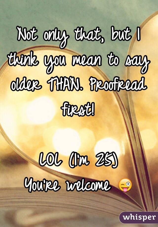 Not only that, but I think you mean to say older THAN. Proofread first! 

LOL (I'm 25) 
You're welcome 😜