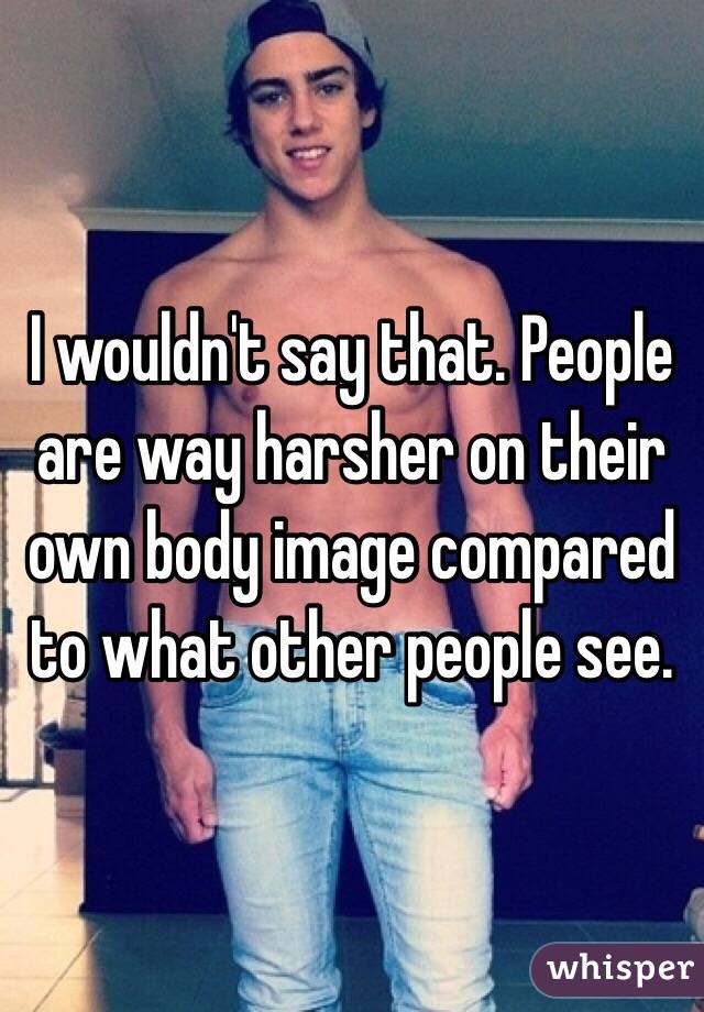 I wouldn't say that. People are way harsher on their own body image compared to what other people see. 