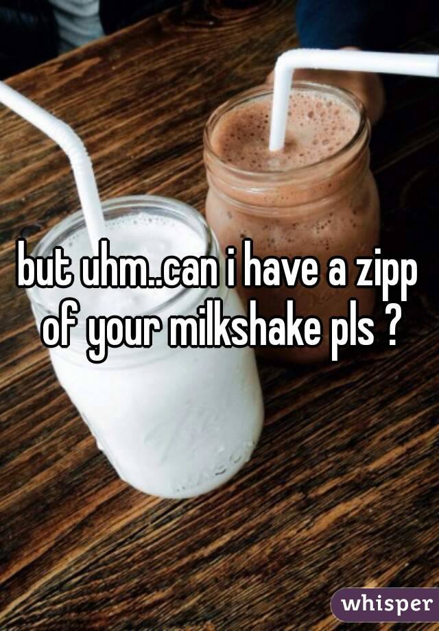 but uhm..can i have a zipp of your milkshake pls ?