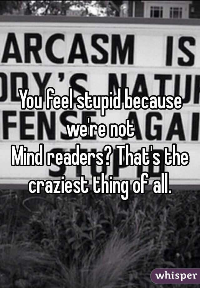 You feel stupid because we're not
Mind readers? That's the craziest thing of all. 