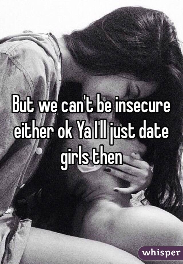 But we can't be insecure either ok Ya I'll just date girls then 