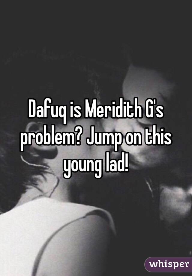 Dafuq is Meridith G's problem? Jump on this young lad!