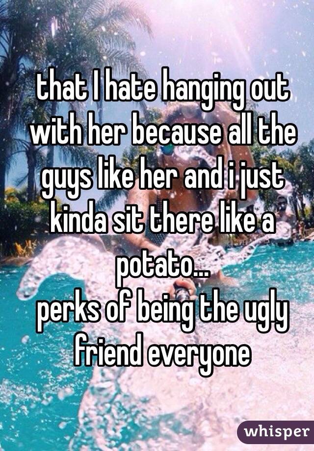 that I hate hanging out with her because all the guys like her and i just kinda sit there like a potato... 
perks of being the ugly friend everyone
