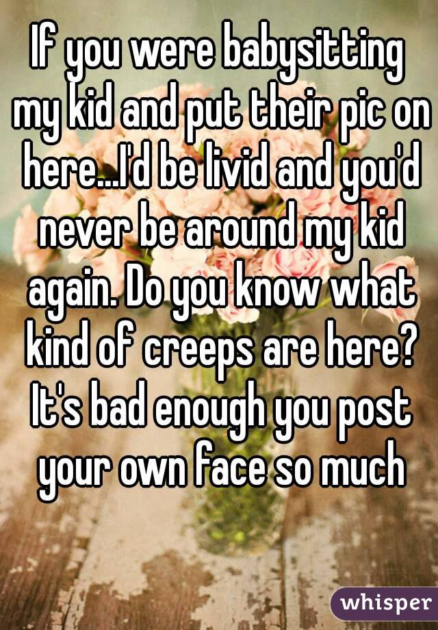 If you were babysitting my kid and put their pic on here...I'd be livid and you'd never be around my kid again. Do you know what kind of creeps are here? It's bad enough you post your own face so much