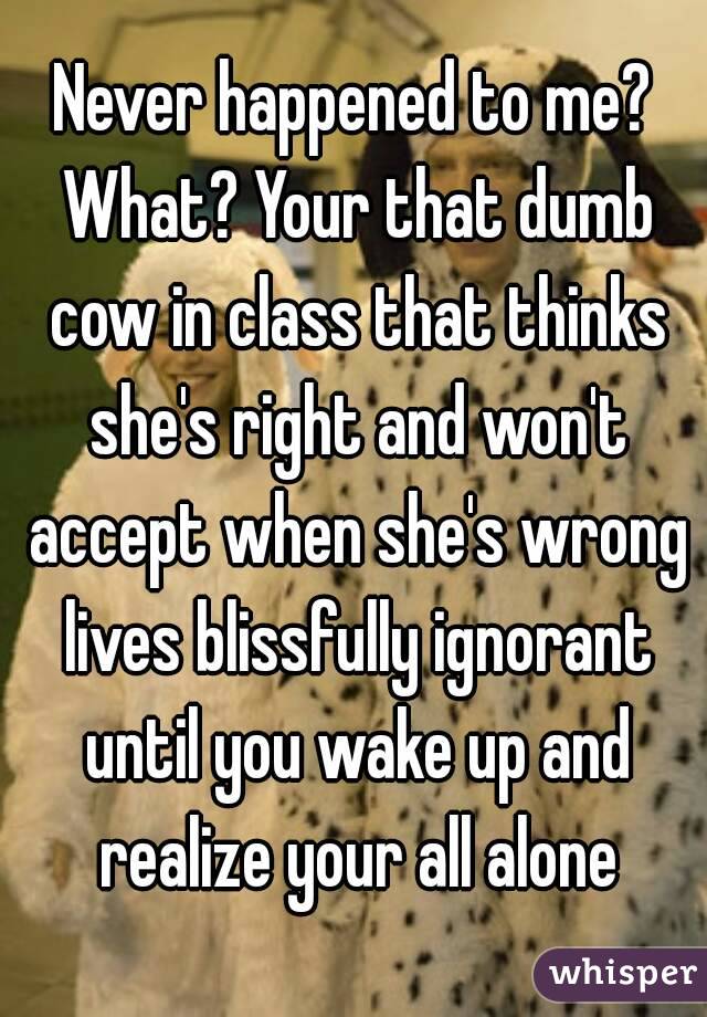Never happened to me? What? Your that dumb cow in class that thinks she's right and won't accept when she's wrong lives blissfully ignorant until you wake up and realize your all alone