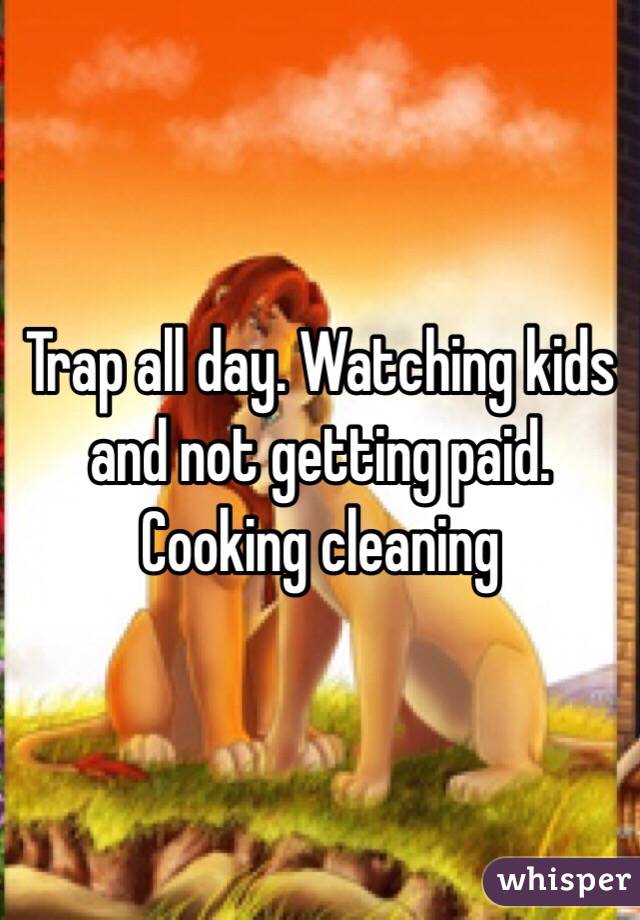 Trap all day. Watching kids and not getting paid. Cooking cleaning 