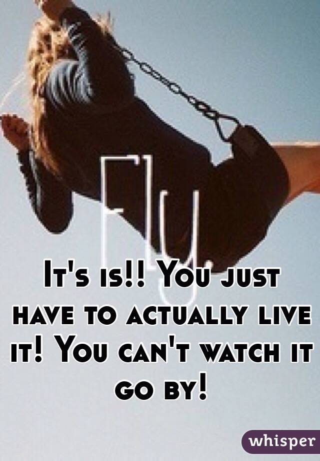 It's is!! You just have to actually live it! You can't watch it go by!