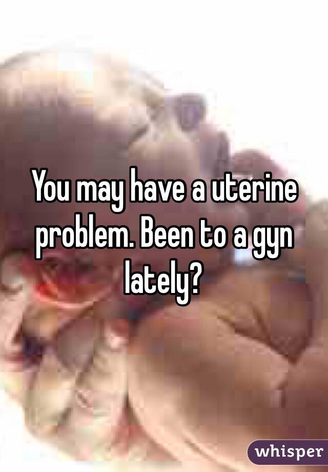 You may have a uterine problem. Been to a gyn lately?