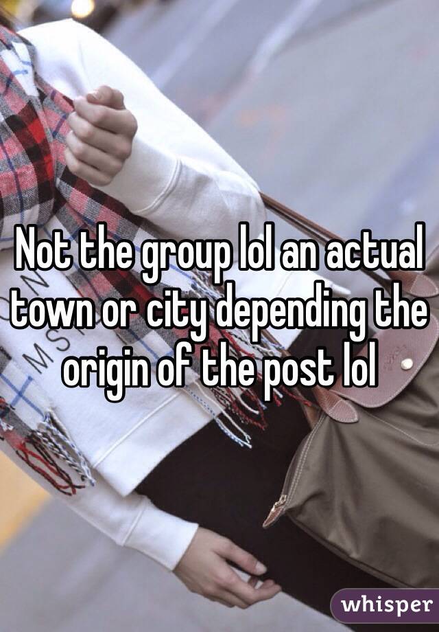 Not the group lol an actual town or city depending the origin of the post lol