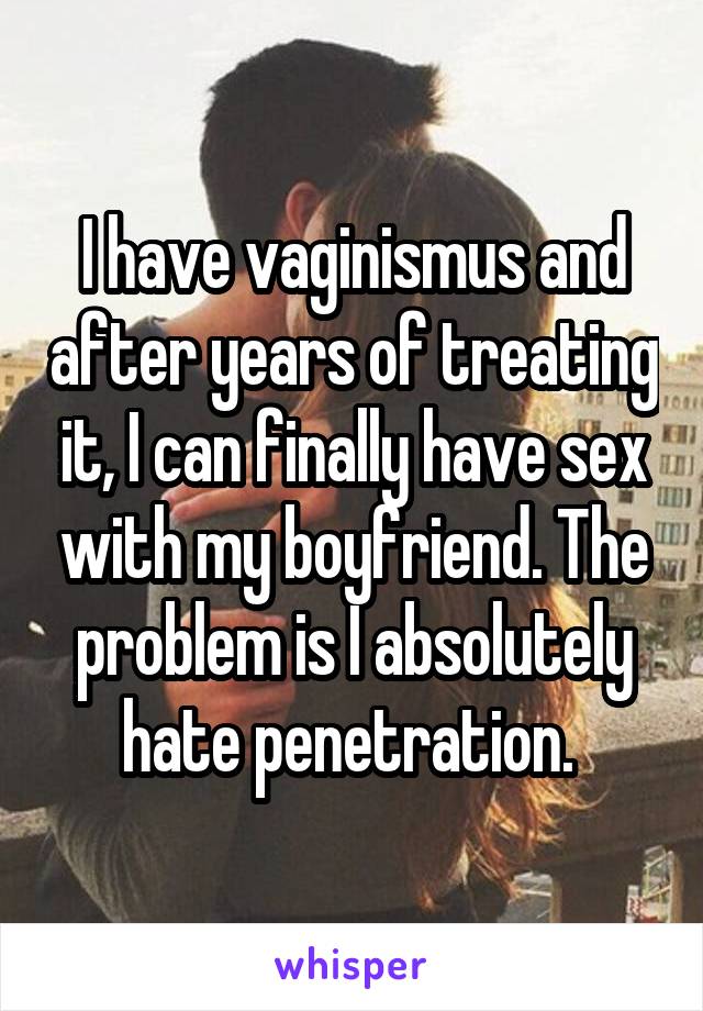 I have vaginismus and after years of treating it, I can finally have sex with my boyfriend. The problem is I absolutely hate penetration. 