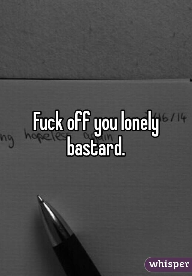 Fuck off you lonely bastard.