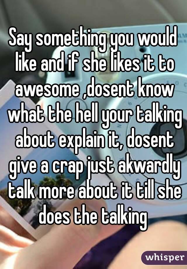 Say something you would like and if she likes it to awesome ,dosent know what the hell your talking about explain it, dosent give a crap just akwardly talk more about it till she does the talking 